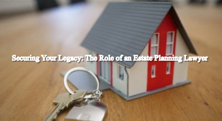 Securing Your Legacy: The Role of an Estate Planning Lawyer